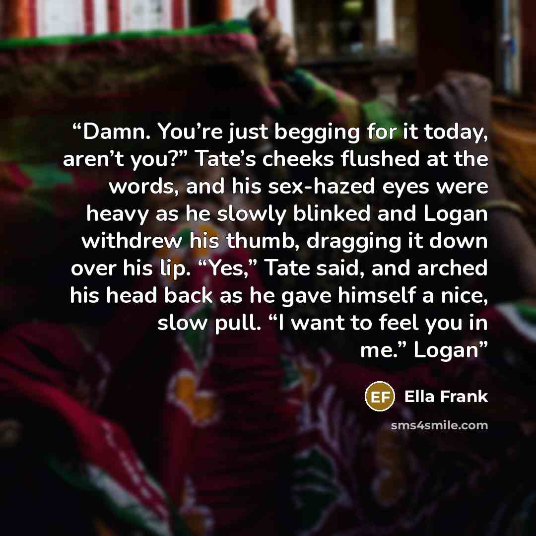 “Damn. You’re just begging for it today, aren’t you?” Tate’s cheeks flushed at the words, and his sex-hazed eyes were heavy as he slowly blinked and Logan withdrew his thumb, dragging it down over his lip. “Yes,” Tate said, and arched his head back as he gave himself a nice, slow pull. “I want to…” quote by Ella Frank