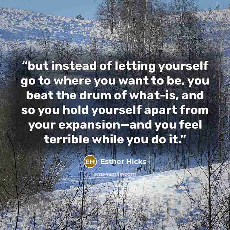 “but instead of letting yourself go to where you want to be, you beat the drum of what-is, and so you hold yourself apart from your expansion—and you feel terrible while you do it.” quote by Esther Hicks
