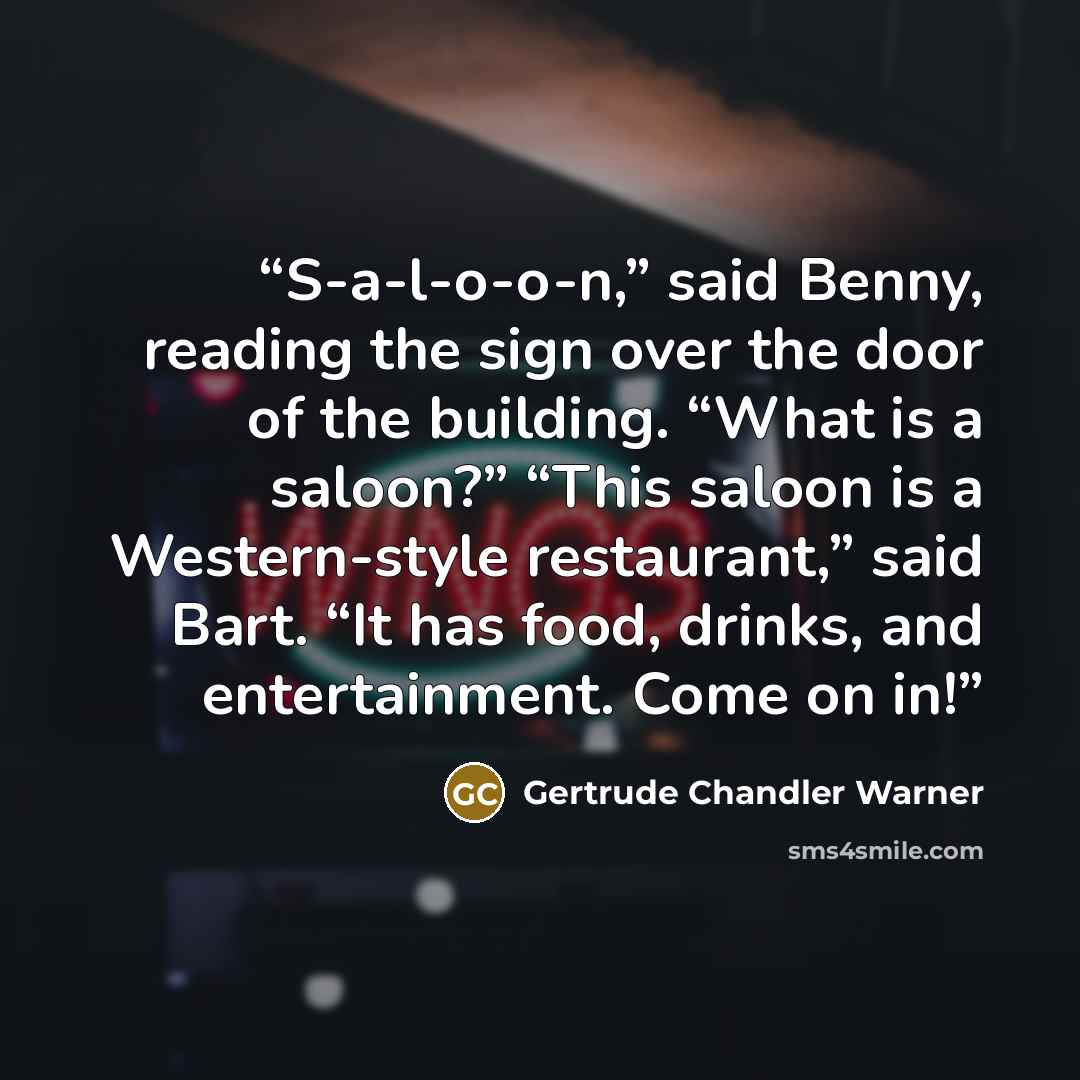 “S-a-l-o-o-n,” said Benny, reading the sign over the door of the building. “What is a saloon?” “This saloon is a Western-style restaurant,” said Bart. “It has food, drinks, and entertainment. Come on in!” quote by Gertrude Chandler Warner