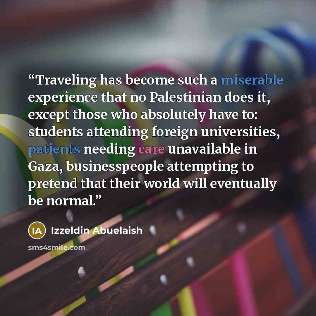 “Traveling has become such a miserable experience that no Palestinian does it, except those who absolutely have to: students attending foreign universities, patients needing care unavailable in Gaza, businesspeople attempting to pretend that their world will eventually be normal.” quote by Izzeldin Abuelaish