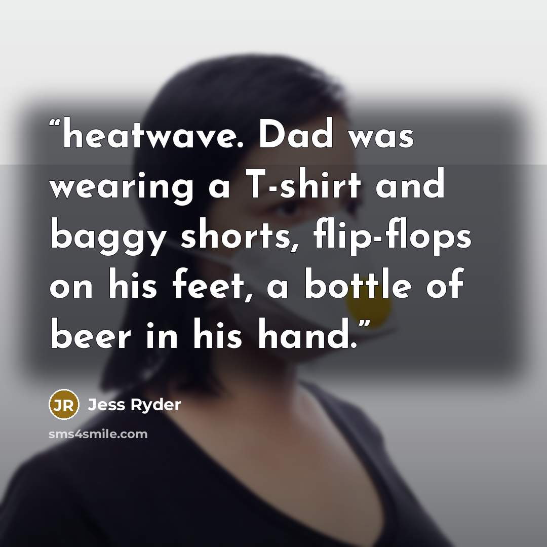 “heatwave. Dad was wearing a T-shirt and baggy shorts, flip-flops on his feet, a bottle of beer in his hand.” quote by Jess Ryder