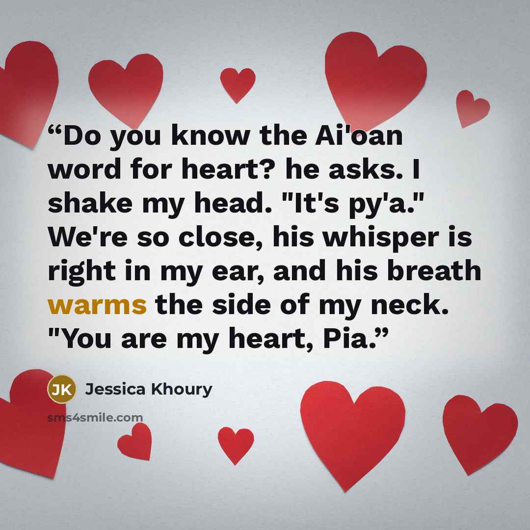 “Do you know the Ai'oan word for heart? he asks. I shake my head. "It's py'a." We're so close, his whisper is right in my ear, and his breath warms the side of my neck. "You are my heart, Pia.” quote by Jessica Khoury