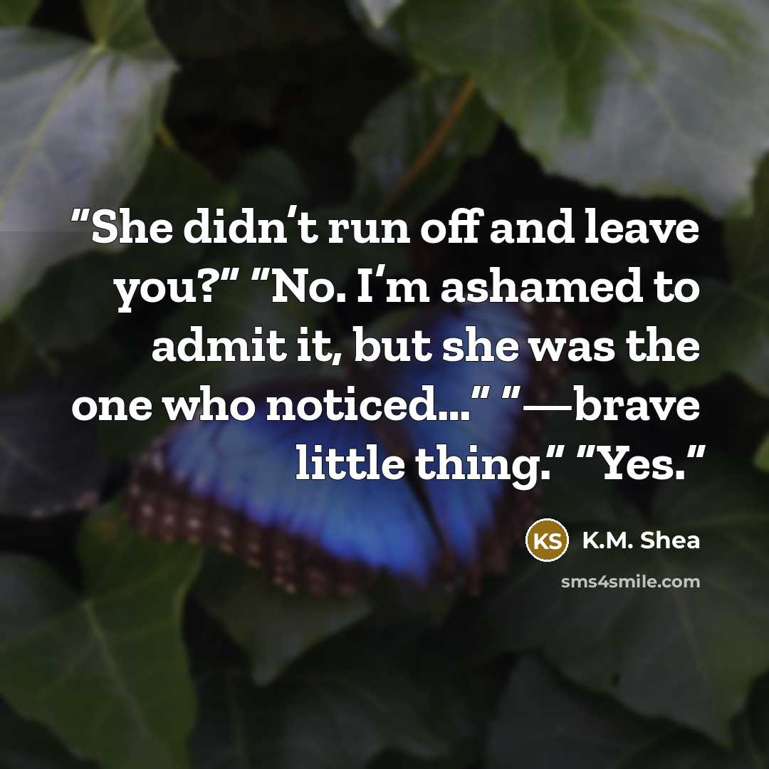 “She didn’t run off and leave you?” “No. I’m ashamed to admit it, but she was the one who noticed…” “—brave little thing.” “Yes.” quote by K.M. Shea