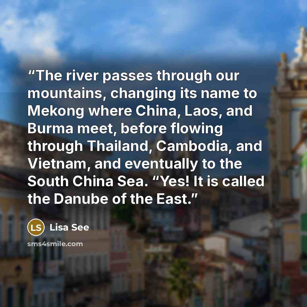“The river passes through our mountains, changing its name to Mekong where China, Laos, and Burma meet, before flowing through Thailand, Cambodia, and Vietnam, and eventually to the South China Sea. “Yes! It is called the Danube of the East.” quote by Lisa See