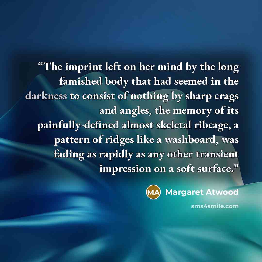 “The imprint left on her mind by the long famished body that had seemed in the darkness to consist of nothing by sharp crags and angles, the memory of its painfully-defined almost skeletal ribcage, a pattern of ridges like a washboard, was fading as rapidly as any other transient impression on a…” quote by Margaret Atwood
