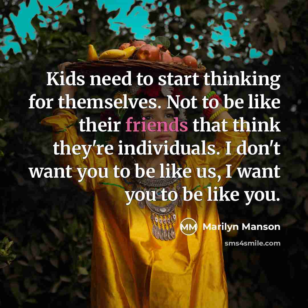 “Kids need to start thinking for themselves. Not to be like their friends that think they're individuals. I don't want you to be like us, I want you to be like you.” quote by Marilyn Manson
