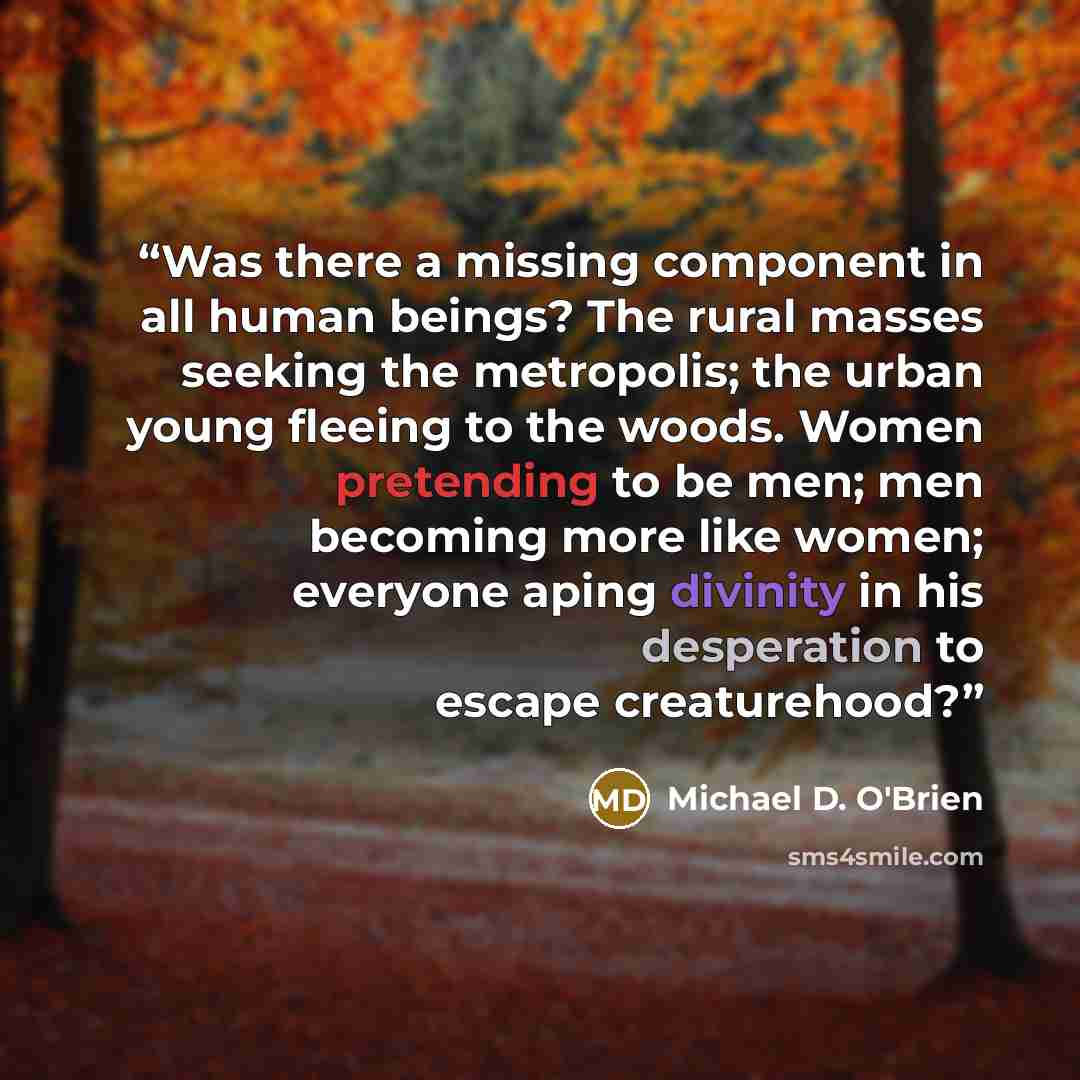 “Was there a missing component in all human beings? The rural masses seeking the metropolis; the urban young fleeing to the woods. Women pretending to be men; men becoming more like women; everyone aping divinity in his desperation to escape creaturehood?” quote by Michael D. O'Brien