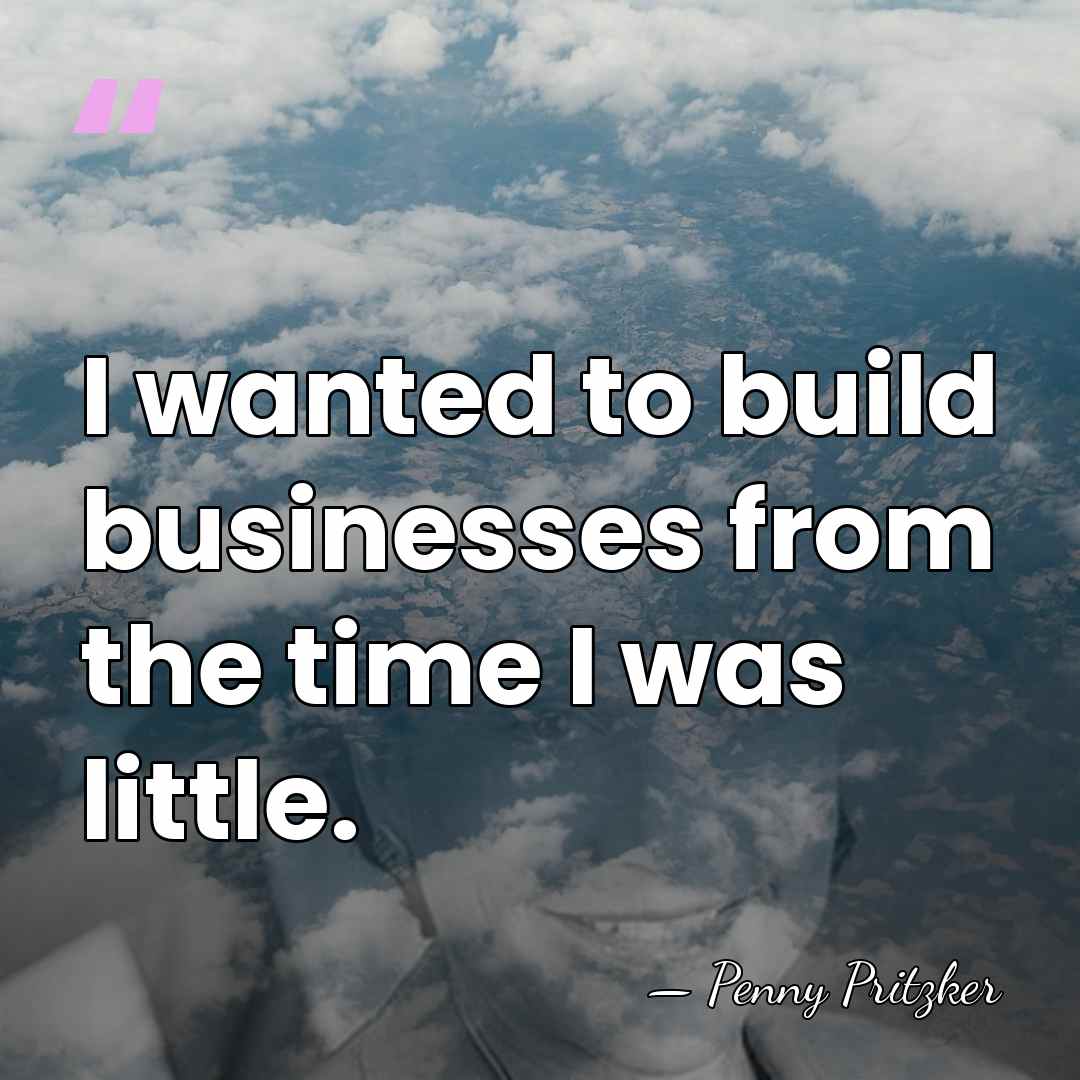 I wanted to build businesses from the time I was little. - Penny Pritzker