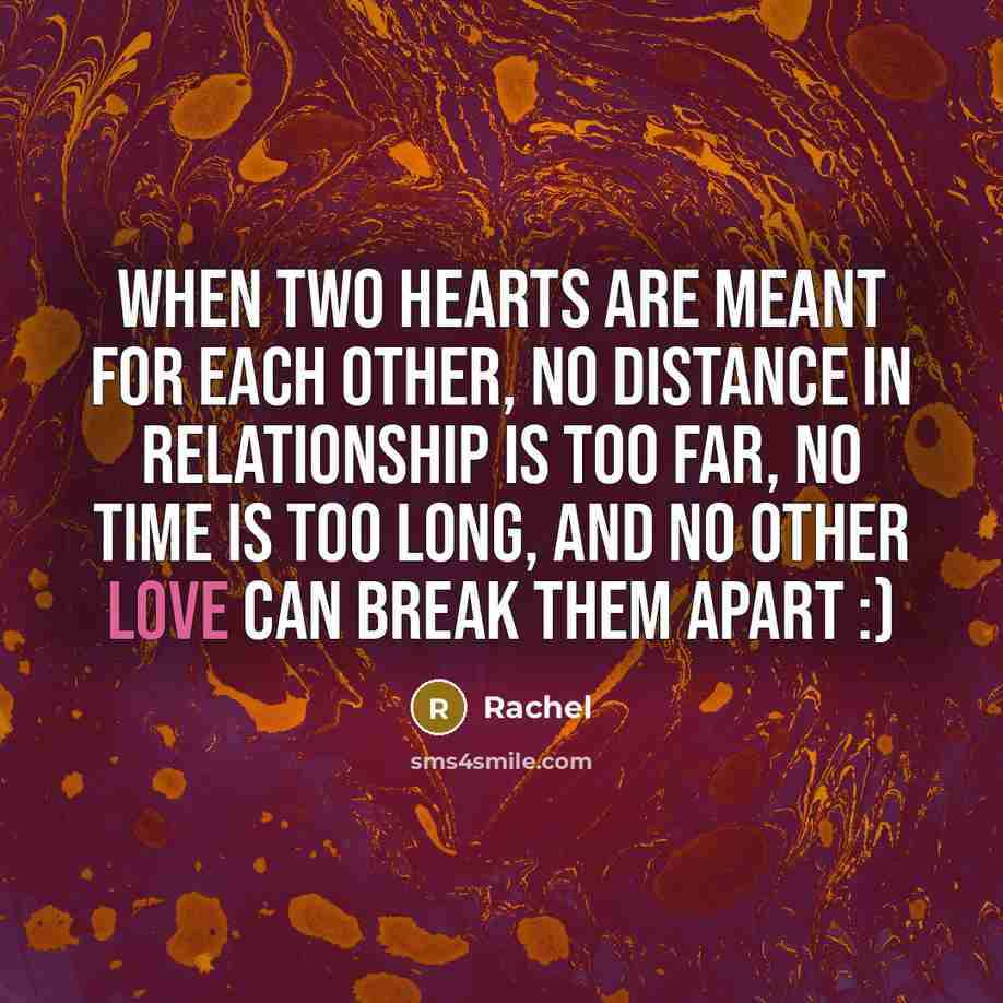 “When two hearts are meant for each other, no distance In relationship is too far, no time is too long, and no other love can break them apart :)” quote by Rachel