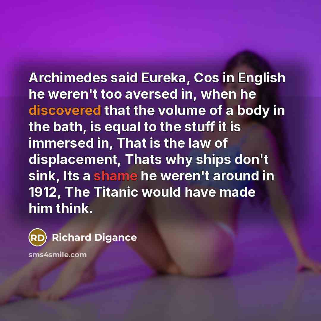 “Archimedes said Eureka, Cos in English he weren't too aversed in, when he discovered that the volume of a body in the bath, is equal to the stuff it is immersed in, That is the law of displacement, Thats why ships don't sink, Its a shame he weren't around in 1912, The Titanic would have made him…” quote by Richard Digance
