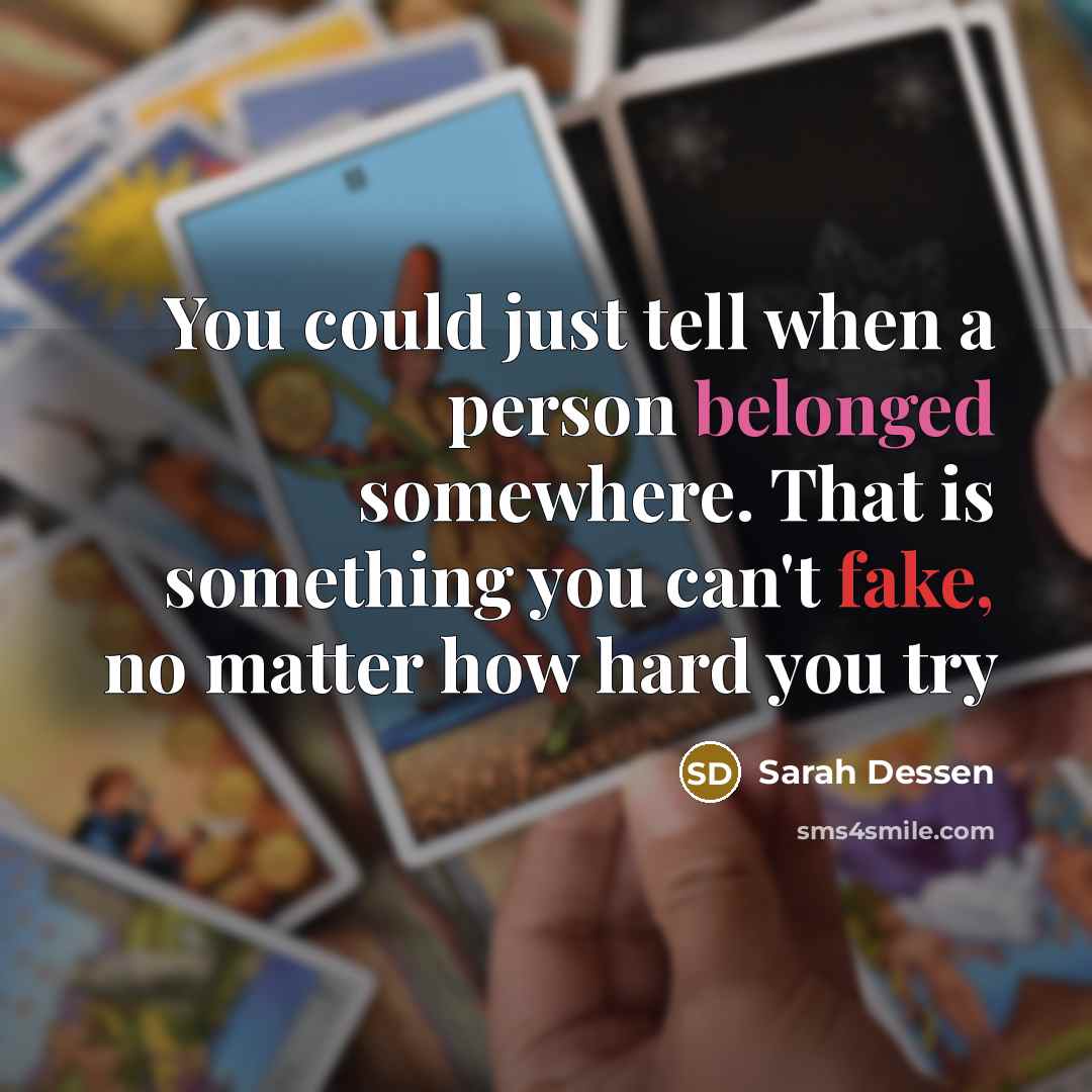 “You could just tell when a person belonged somewhere. That is something you can't fake, no matter how hard you try” quote by Sarah Dessen