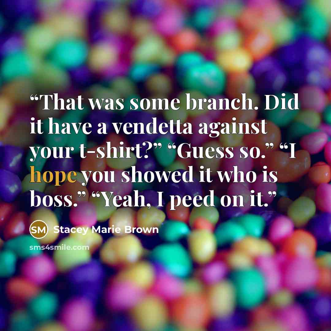 “That was some branch. Did it have a vendetta against your t-shirt?” “Guess so.” “I hope you showed it who is boss.” “Yeah, I peed on it.” quote by Stacey Marie Brown