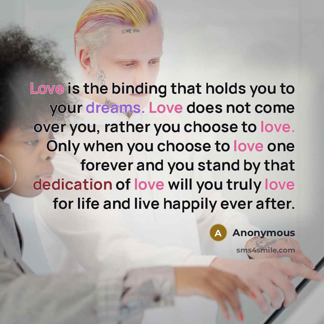 “Love is the binding that holds you to your dreams. Love does not come over you, rather you choose to love. Only when you choose to love one forever and you stand by that dedication of love will you truly love for life and live happily ever after.” quote by Anonymous