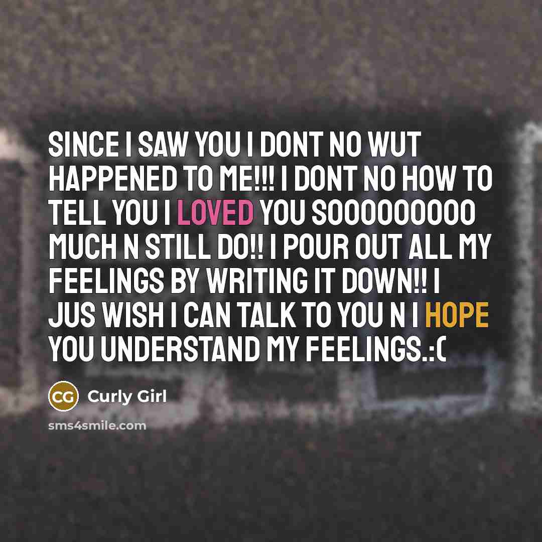 “Since I saw you I dont no wut happened to me!!! I dont no how to tell you I loved you sooooooooo much n still do!! I pour out all my feelings by writing it down!! I jus wish I can talk to you n I hope you understand my feelings.:(” quote by Curly Girl