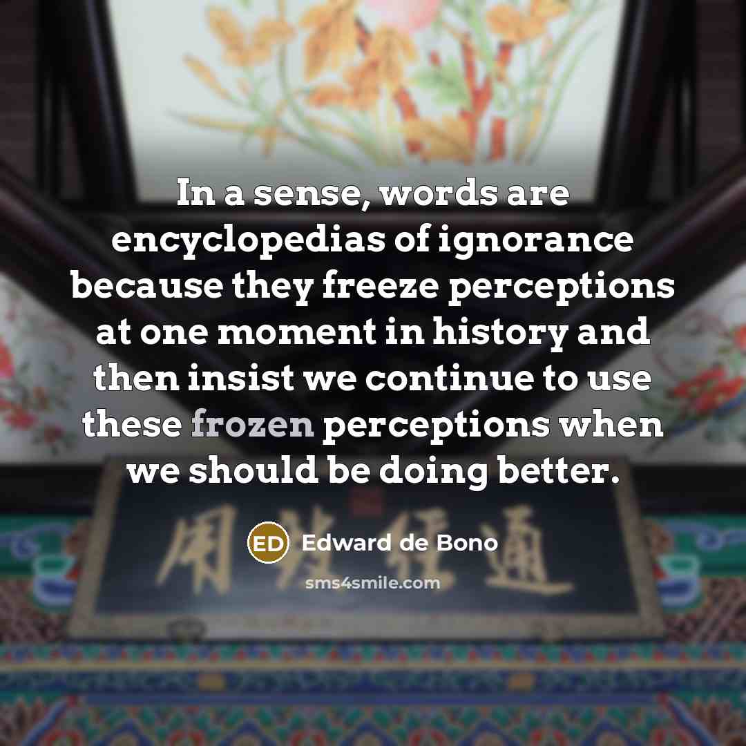“In a sense, words are encyclopedias of ignorance because they freeze perceptions at one moment in history and then insist we continue to use these frozen perceptions when we should be doing better.” quote by Edward de Bono