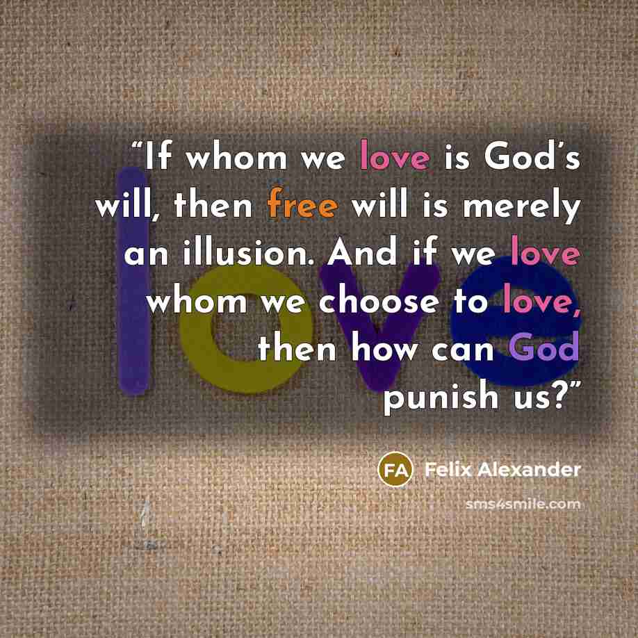 “If whom we love is God’s will, then free will is merely an illusion. And if we love whom we choose to love, then how can God punish us?” quote by Felix Alexander