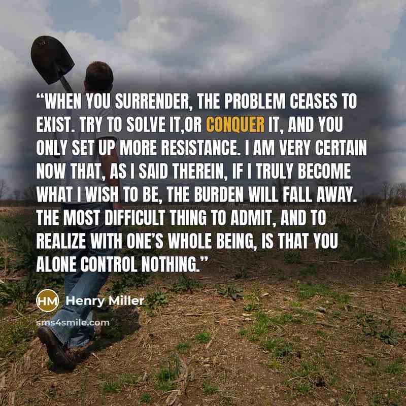 “When you surrender, the problem ceases to exist. Try to solve it,or conquer it, and you only set up more resistance. I am very certain now that, as I said therein, if I truly become what I wish to be, the burden will fall away. The most difficult thing to admit, and to realize with one’s whole…” quote by Henry Miller
