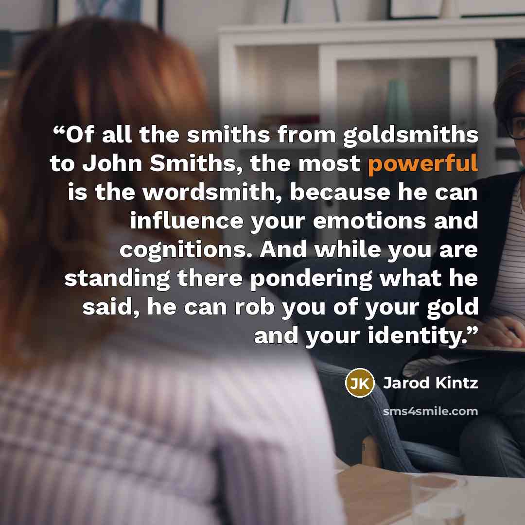 “Of all the smiths from goldsmiths to John Smiths, the most powerful is the wordsmith, because he can influence your emotions and cognitions. And while you are standing there pondering what he said, he can rob you of your gold and your identity.” quote by Jarod Kintz