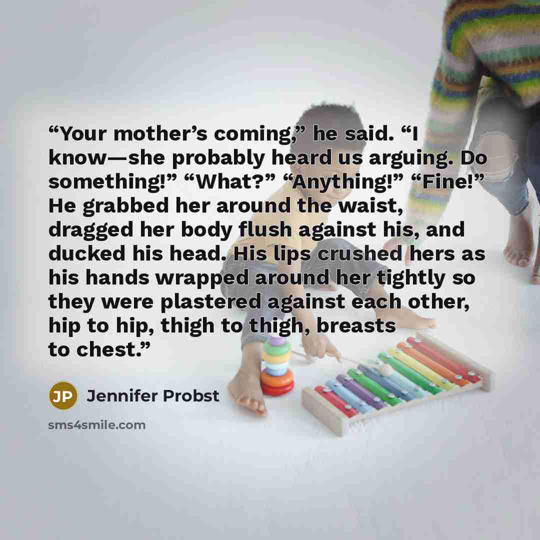 “Your mother’s coming,” he said. “I know—she probably heard us arguing. Do something!” “What?” “Anything!” “Fine!” He grabbed her around the waist, dragged her body flush against his, and ducked his head. His lips crushed hers as his hands wrapped around her tightly so they were plastered against…” quote by Jennifer Probst