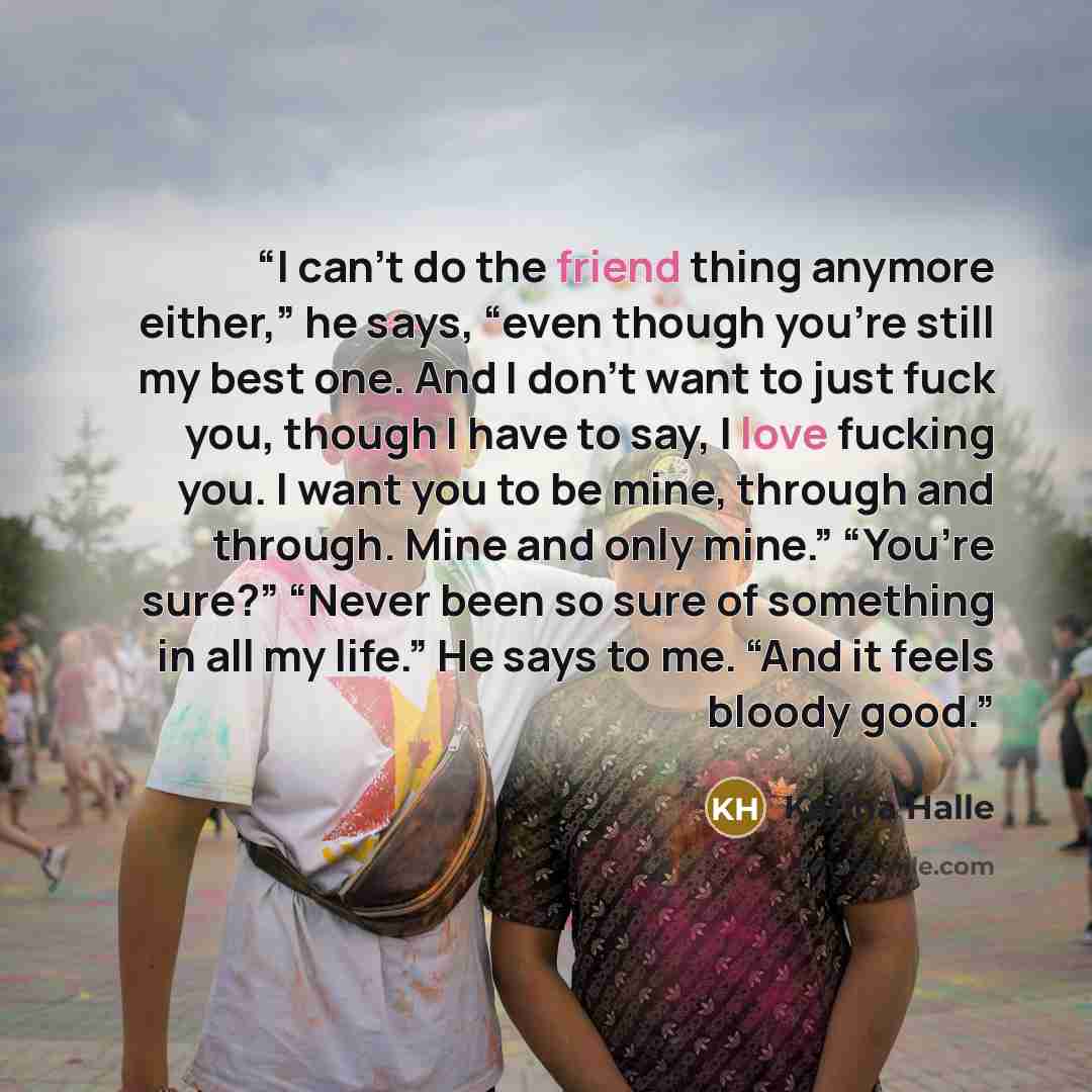 “I can’t do the friend thing anymore either,” he says, “even though you’re still my best one. And I don’t want to just fuck you, though I have to say, I love fucking you. I want you to be mine, through and through. Mine and only mine.” “You’re sure?” “Never been so sure of something in all my…” quote by Karina Halle