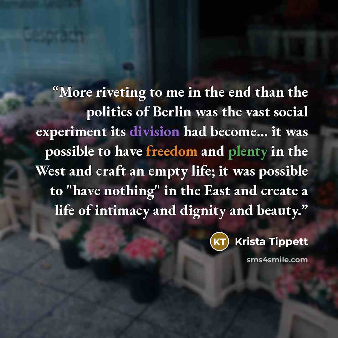 “More riveting to me in the end than the politics of Berlin was the vast social experiment its division had become... it was possible to have freedom and plenty in the West and craft an empty life; it was possible to "have nothing" in the East and create a life of intimacy and dignity and beauty.” quote by Krista Tippett