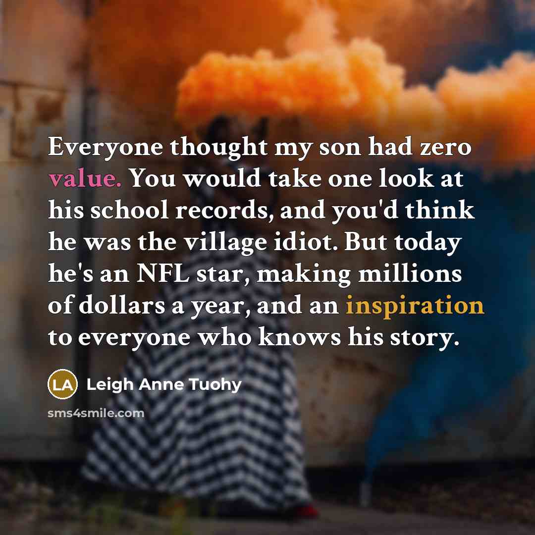 “Everyone thought my son had zero value. You would take one look at his school records, and you'd think he was the village idiot. But today he's an NFL star, making millions of dollars a year, and an inspiration to everyone who knows his story.” quote by Leigh Anne Tuohy