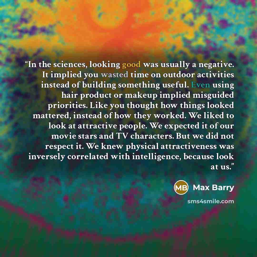 “In the sciences, looking good was usually a negative. It implied you wasted time on outdoor activities instead of building something useful. Even using hair product or makeup implied misguided priorities. Like you thought how things looked mattered, instead of how they worked. We liked to look at…” quote by Max Barry