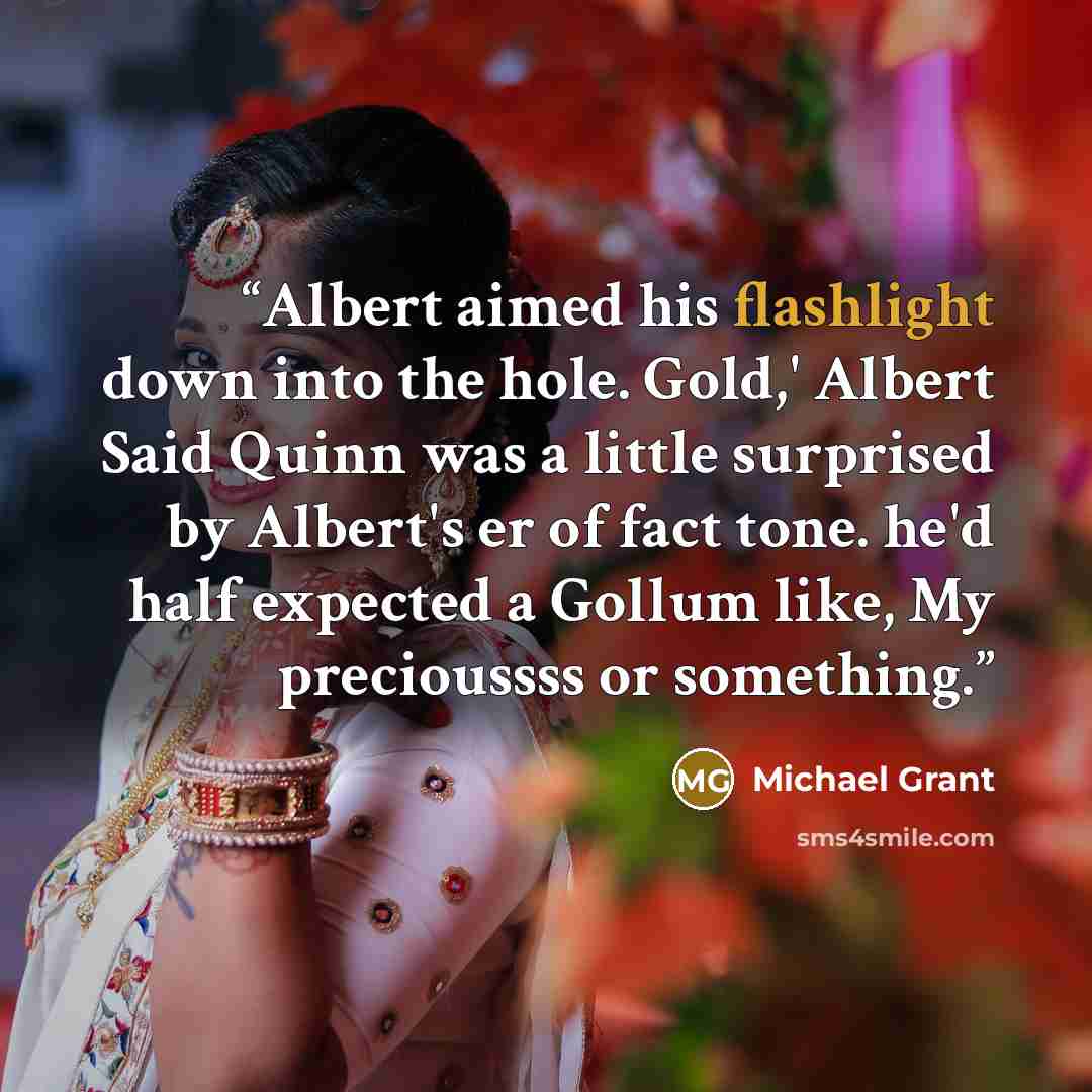 “Albert aimed his flashlight down into the hole. Gold,' Albert Said Quinn was a little surprised by Albert's er of fact tone. he'd half expected a Gollum like, My precioussss or something.” quote by Michael Grant