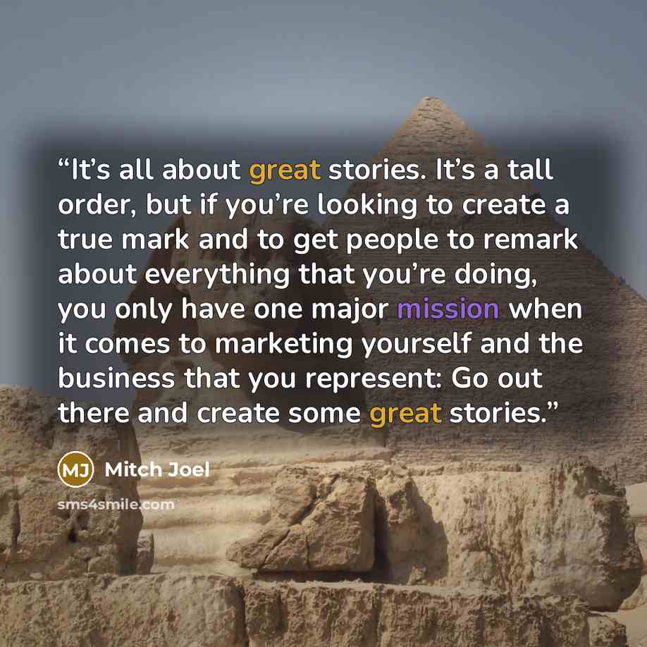 “It’s all about great stories. It’s a tall order, but if you’re looking to create a true mark and to get people to remark about everything that you’re doing, you only have one major mission when it comes to marketing yourself and the business that you represent: Go out there and create some great…” quote by Mitch Joel