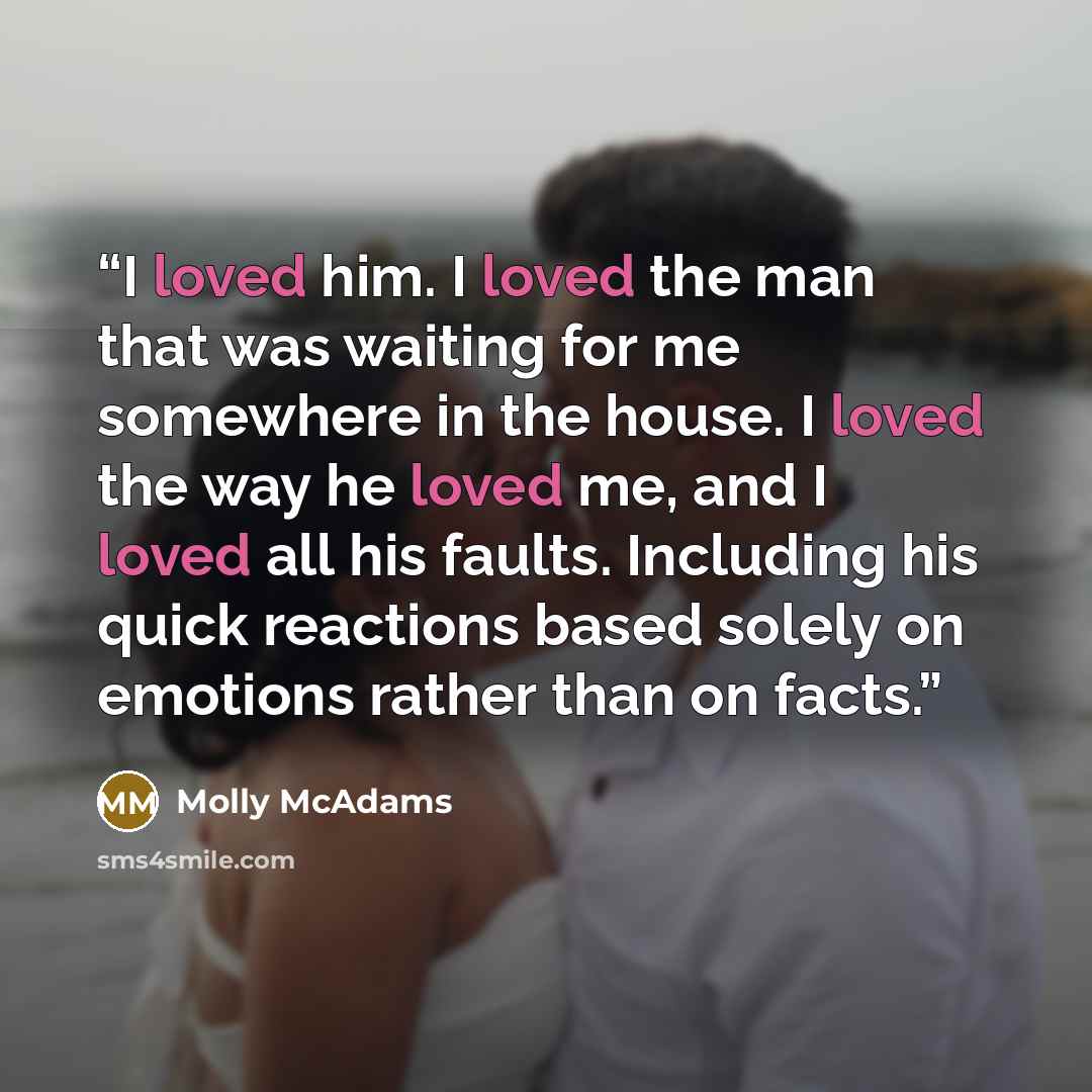 “I loved him. I loved the man that was waiting for me somewhere in the house. I loved the way he loved me, and I loved all his faults. Including his quick reactions based solely on emotions rather than on facts.” quote by Molly McAdams