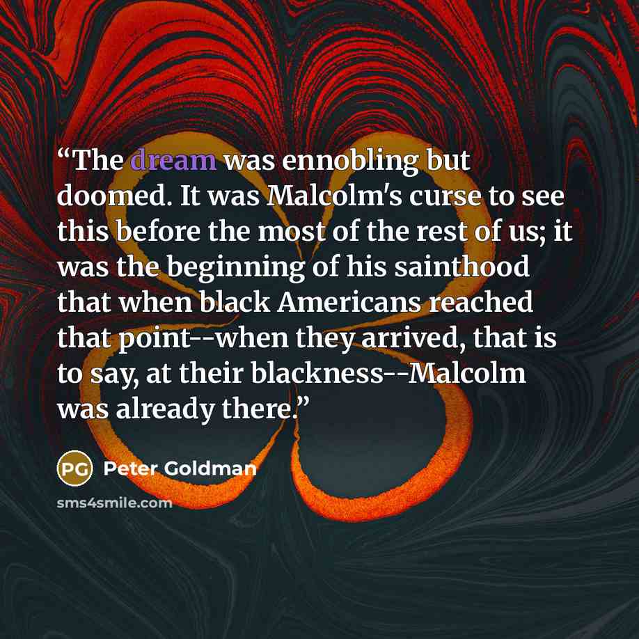 “The dream was ennobling but doomed. It was Malcolm's curse to see this before the most of the rest of us; it was the beginning of his sainthood that when black Americans reached that point--when they arrived, that is to say, at their blackness--Malcolm was already there.” quote by Peter Goldman