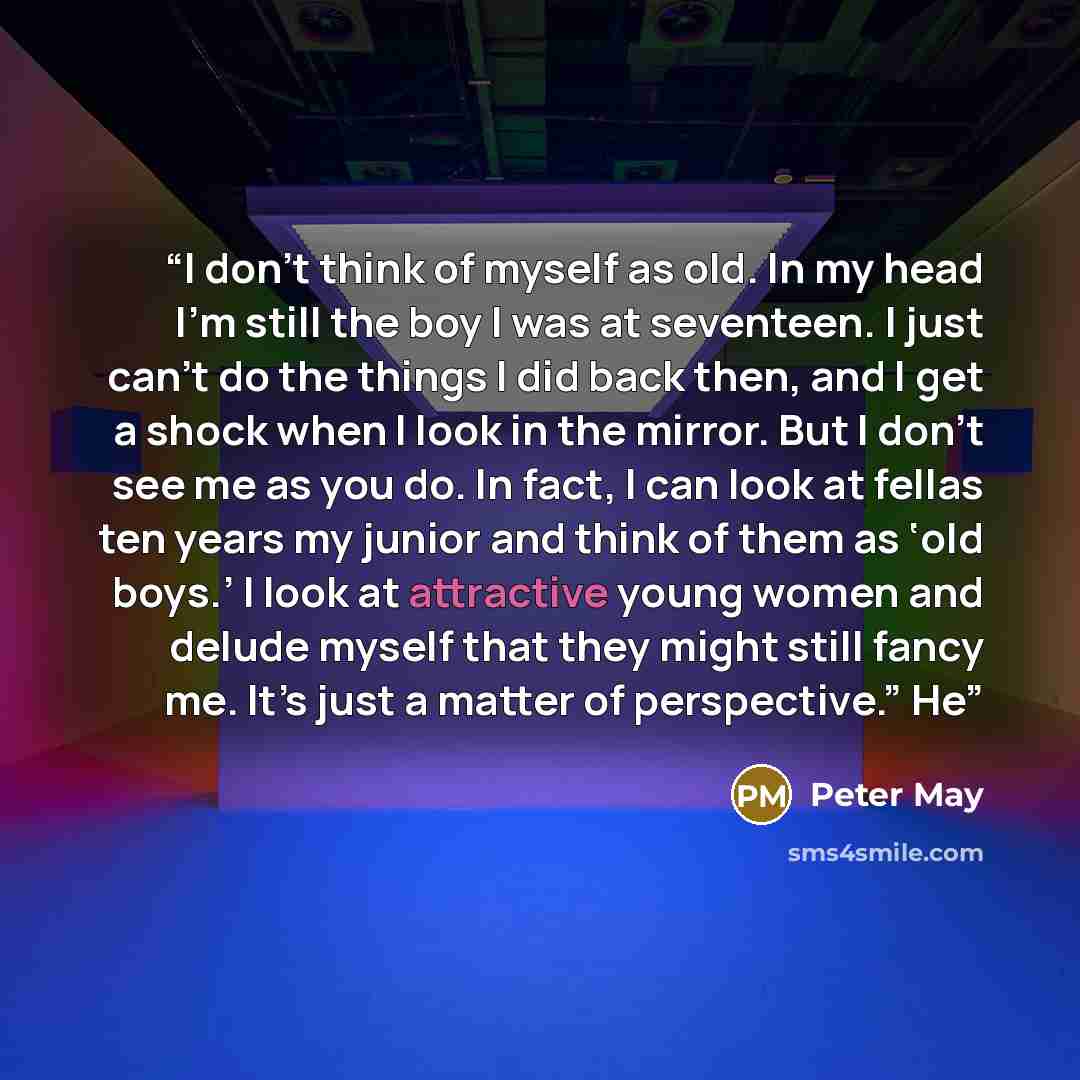 “I don’t think of myself as old. In my head I’m still the boy I was at seventeen. I just can’t do the things I did back then, and I get a shock when I look in the mirror. But I don’t see me as you do. In fact, I can look at fellas ten years my junior and think of them as ‘old boys.’ I look at…” quote by Peter May