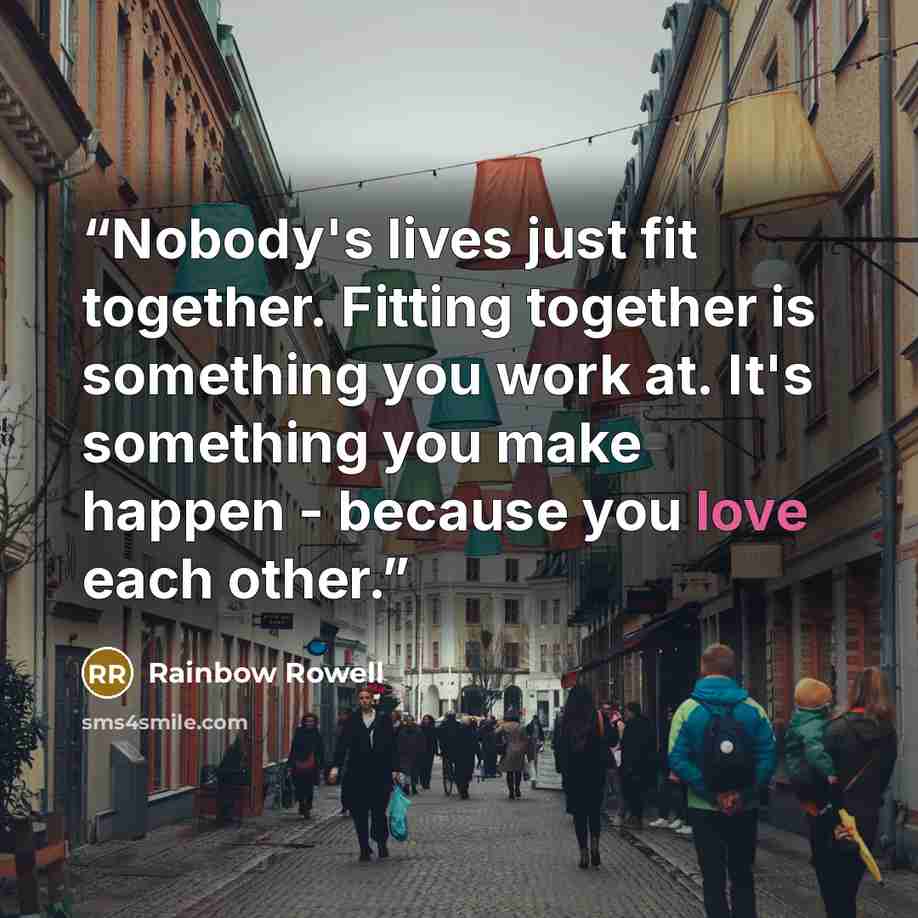 “Nobody's lives just fit together. Fitting together is something you work at. It's something you make happen - because you love each other.” quote by Rainbow Rowell
