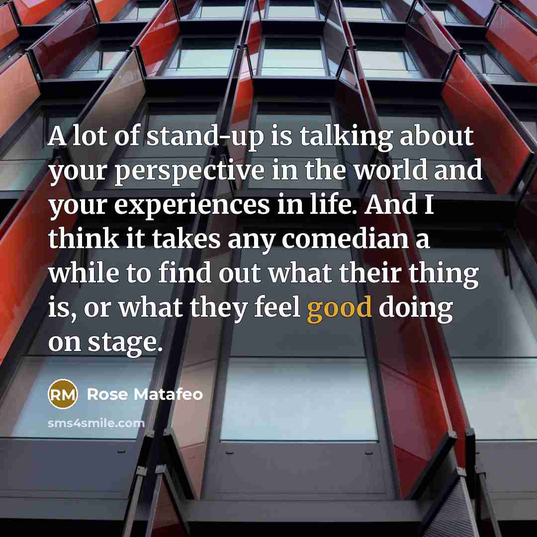 “A lot of stand-up is talking about your perspective in the world and your experiences in life. And I think it takes any comedian a while to find out what their thing is, or what they feel good doing on stage.” quote by Rose Matafeo