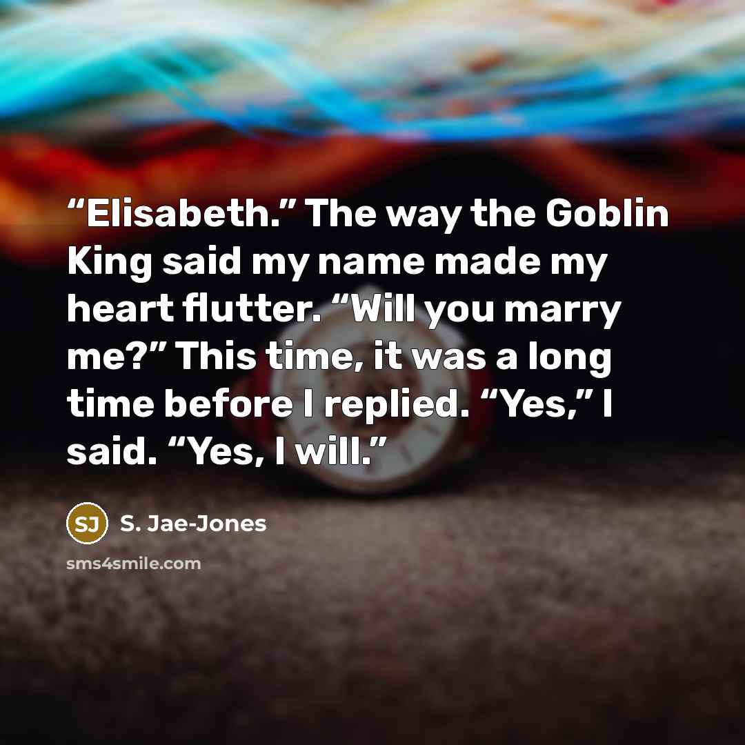 “Elisabeth.” The way the Goblin King said my name made my heart flutter. “Will you marry me?” This time, it was a long time before I replied. “Yes,” I said. “Yes, I will.” quote by S. Jae-Jones