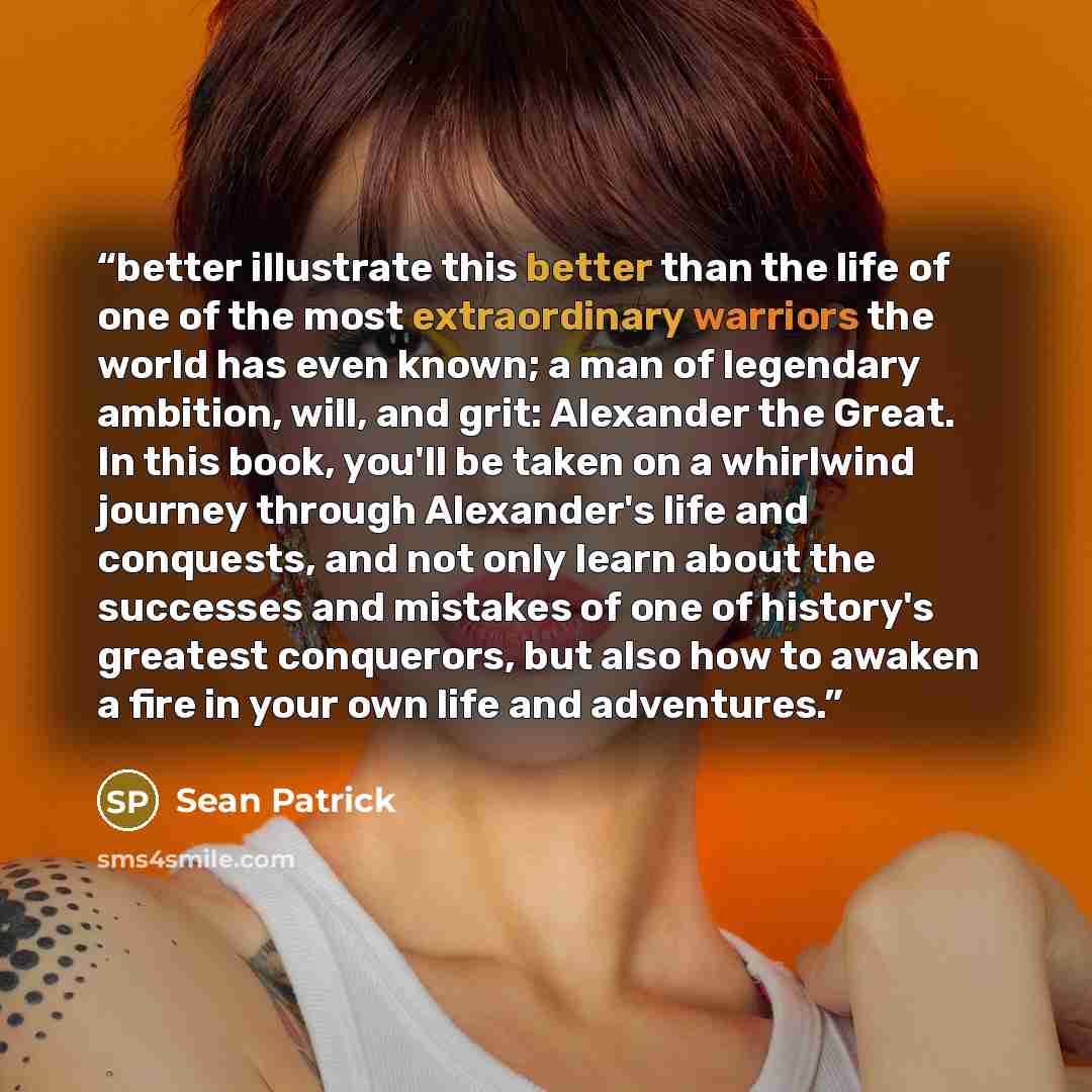 “better illustrate this better than the life of one of the most extraordinary warriors the world has even known; a man of legendary ambition, will, and grit: Alexander the Great. In this book, you'll be taken on a whirlwind journey through Alexander's life and conquests, and not only learn about…” quote by Sean Patrick