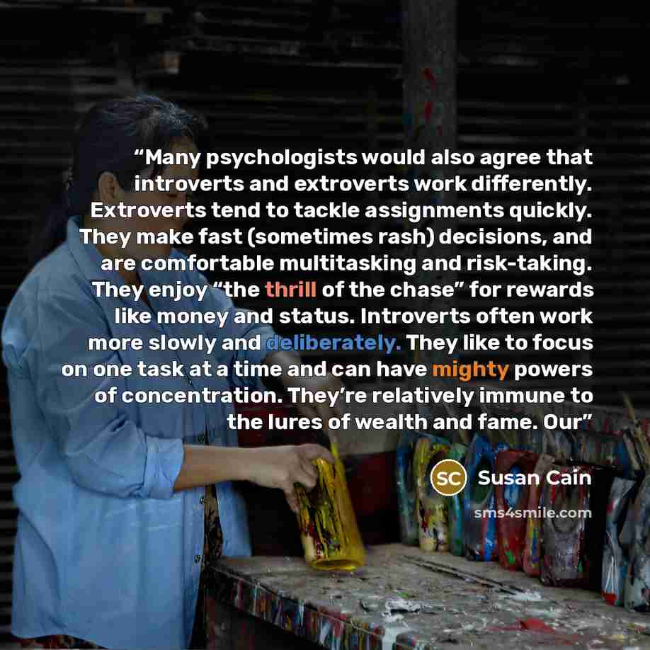 “Many psychologists would also agree that introverts and extroverts work differently. Extroverts tend to tackle assignments quickly. They make fast (sometimes rash) decisions, and are comfortable multitasking and risk-taking. They enjoy “the thrill of the chase” for rewards like money and status…” quote by Susan Cain