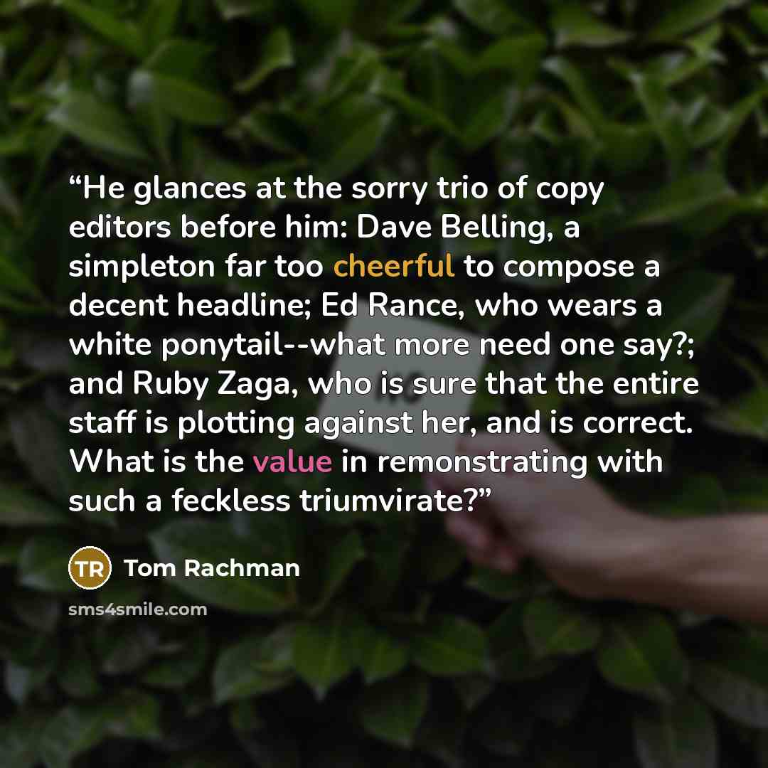 “He glances at the sorry trio of copy editors before him: Dave Belling, a simpleton far too cheerful to compose a decent headline; Ed Rance, who wears a white ponytail--what more need one say?; and Ruby Zaga, who is sure that the entire staff is plotting against her, and is correct. What is the…” quote by Tom Rachman