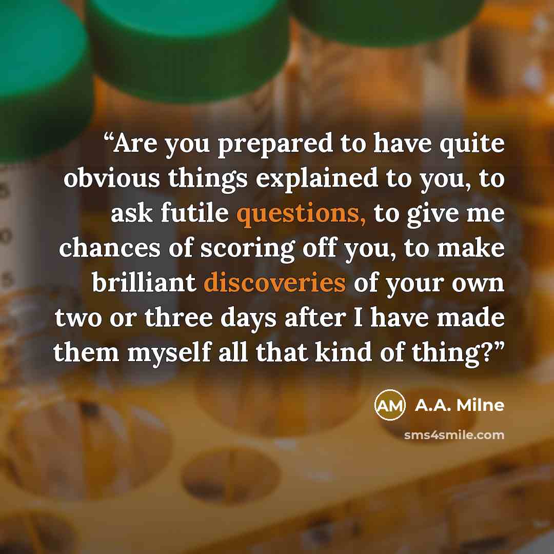 “Are you prepared to have quite obvious things explained to you, to ask futile questions, to give me chances of scoring off you, to make brilliant discoveries of your own two or three days after I have made them myself all that kind of thing?” quote by A.A. Milne
