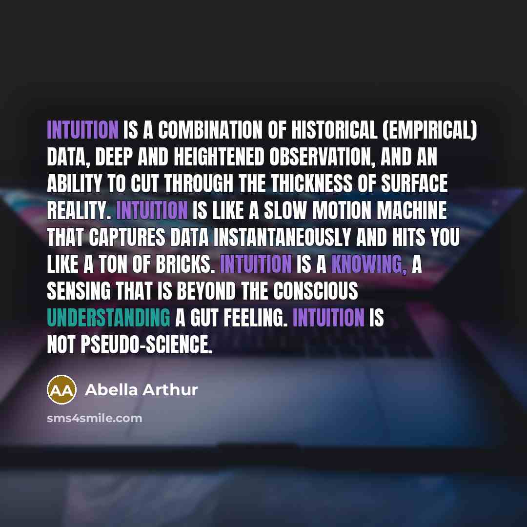 “Intuition is a combination of historical (empirical) data, deep and heightened observation, and an ability to cut through the thickness of surface reality. Intuition is like a slow motion machine that captures data instantaneously and hits you like a ton of bricks. Intuition is a knowing, a…” quote by Abella Arthur