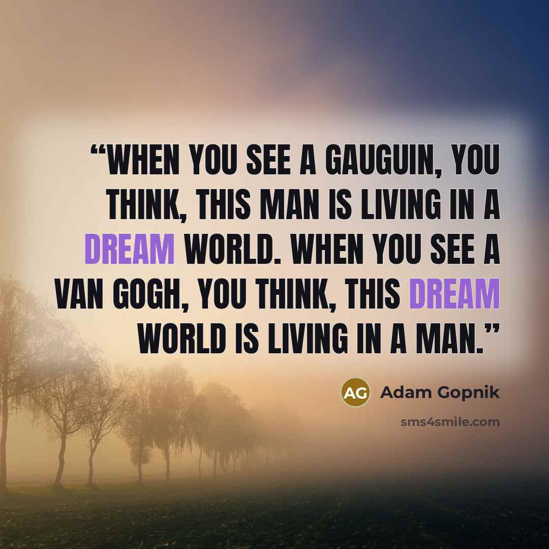 “When you see a Gauguin, you think, This man is living in a dream world. When you see a van Gogh, you think, This dream world is living in a man.” quote by Adam Gopnik