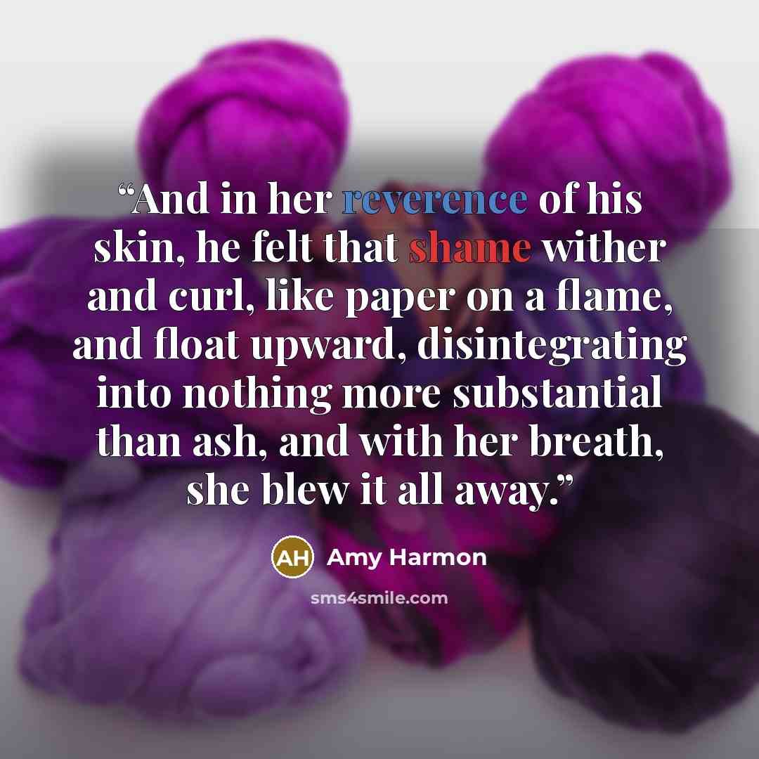 “And in her reverence of his skin, he felt that shame wither and curl, like paper on a flame, and float upward, disintegrating into nothing more substantial than ash, and with her breath, she blew it all away.” quote by Amy Harmon