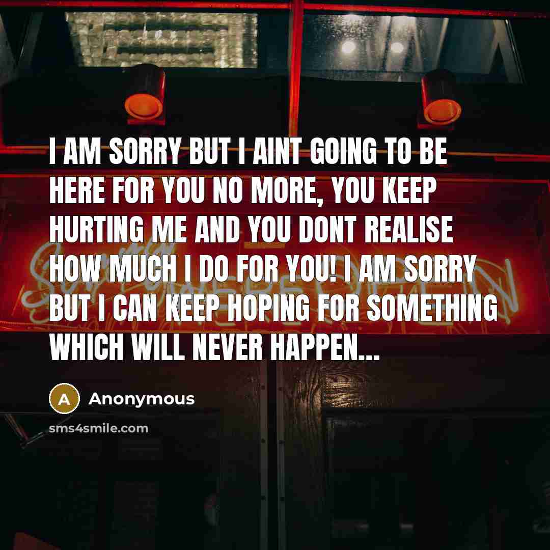 “I am sorry but I aint going to be here for you no more, you keep hurting me and you dont realise how much I do for you! I am sorry but I can keep hoping for something which will never happen…” quote by Anonymous