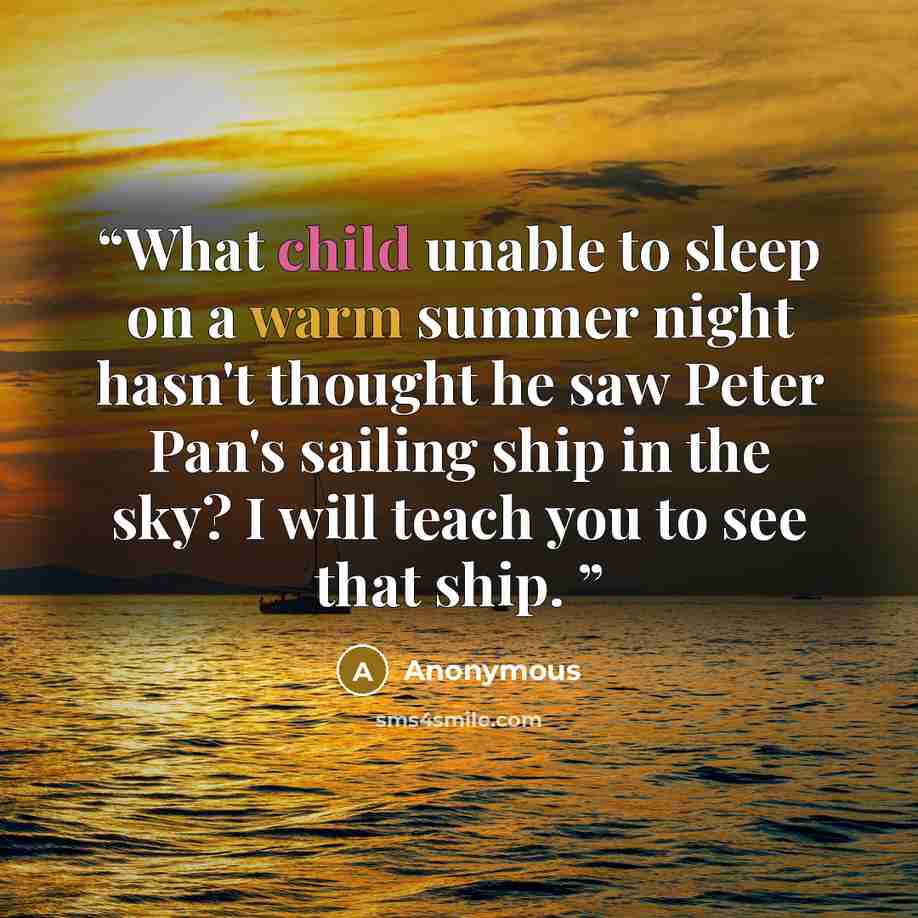 “What child unable to sleep on a warm summer night hasn't thought he saw Peter Pan's sailing ship in the sky? I will teach you to see that ship.” quote by Anonymous