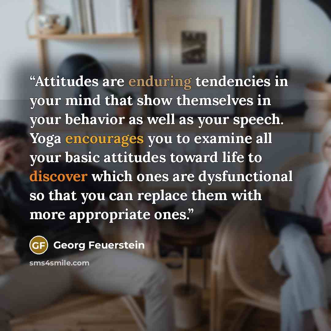 “Attitudes are enduring tendencies in your mind that show themselves in your behavior as well as your speech. Yoga encourages you to examine all your basic attitudes toward life to discover which ones are dysfunctional so that you can replace them with more appropriate ones.” quote by Georg Feuerstein