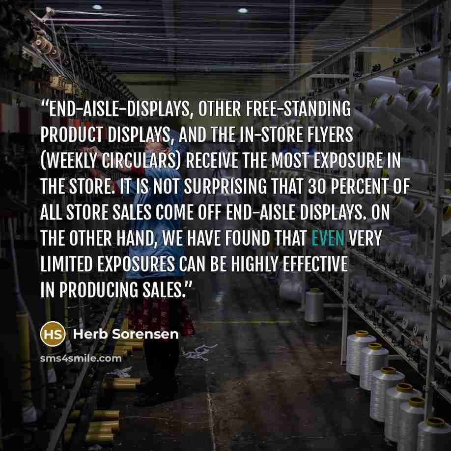 “End-aisle-displays, other free-standing product displays, and the in-store flyers (weekly circulars) receive the most exposure in the store. It is not surprising that 30 percent of all store sales come off end-aisle displays. On the other hand, we have found that even very limited exposures can be…” quote by Herb Sorensen
