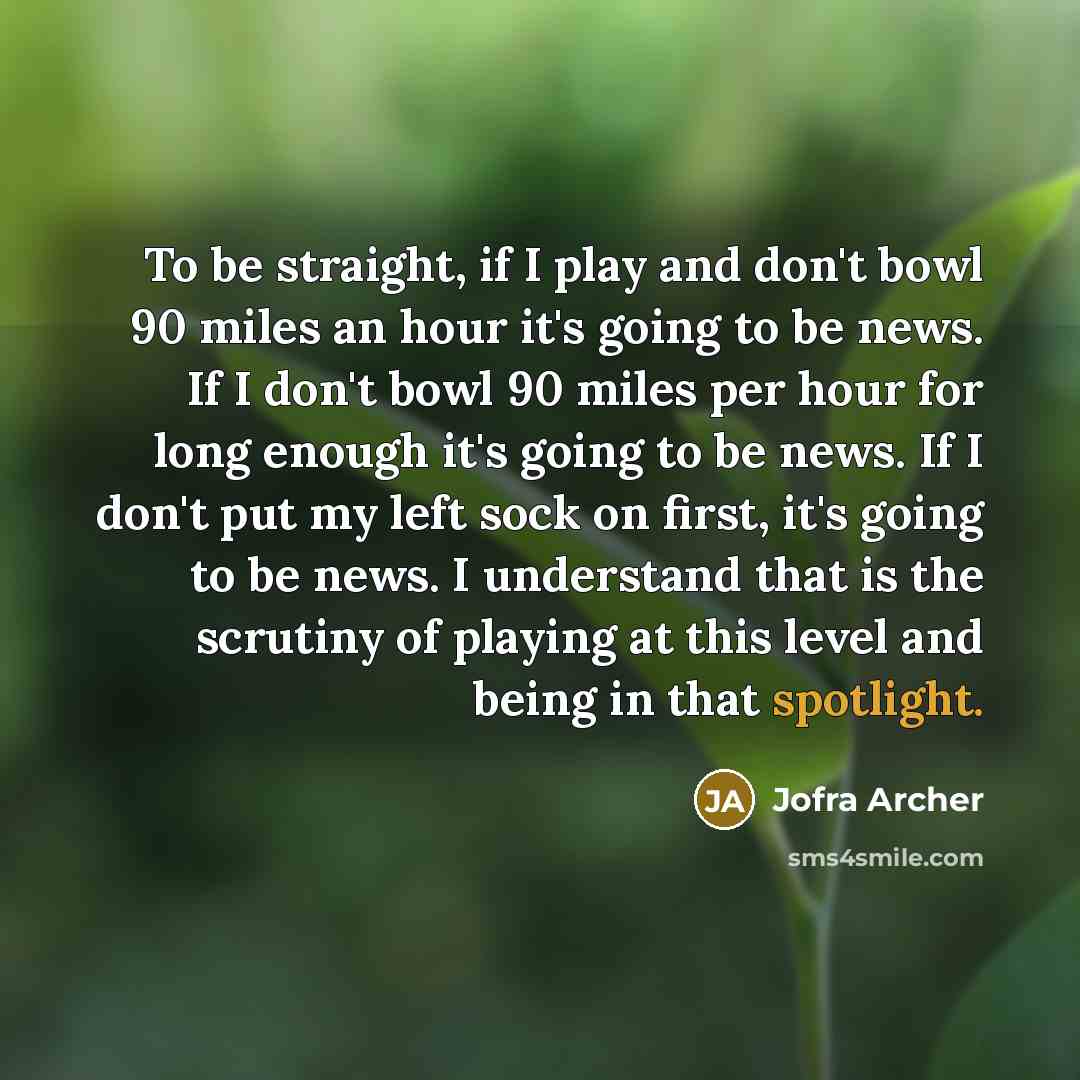 “To be straight, if I play and don't bowl 90 miles an hour it's going to be news. If I don't bowl 90 miles per hour for long enough it's going to be news. If I don't put my left sock on first, it's going to be news. I understand that is the scrutiny of playing at this level and being in that…” quote by Jofra Archer