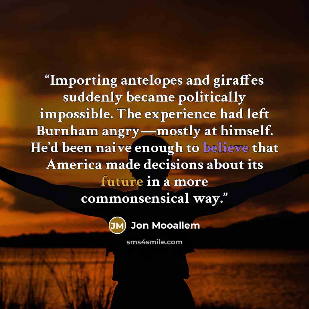 “Importing antelopes and giraffes suddenly became politically impossible. The experience had left Burnham angry—mostly at himself. He’d been naive enough to believe that America made decisions about its future in a more commonsensical way.” quote by Jon Mooallem