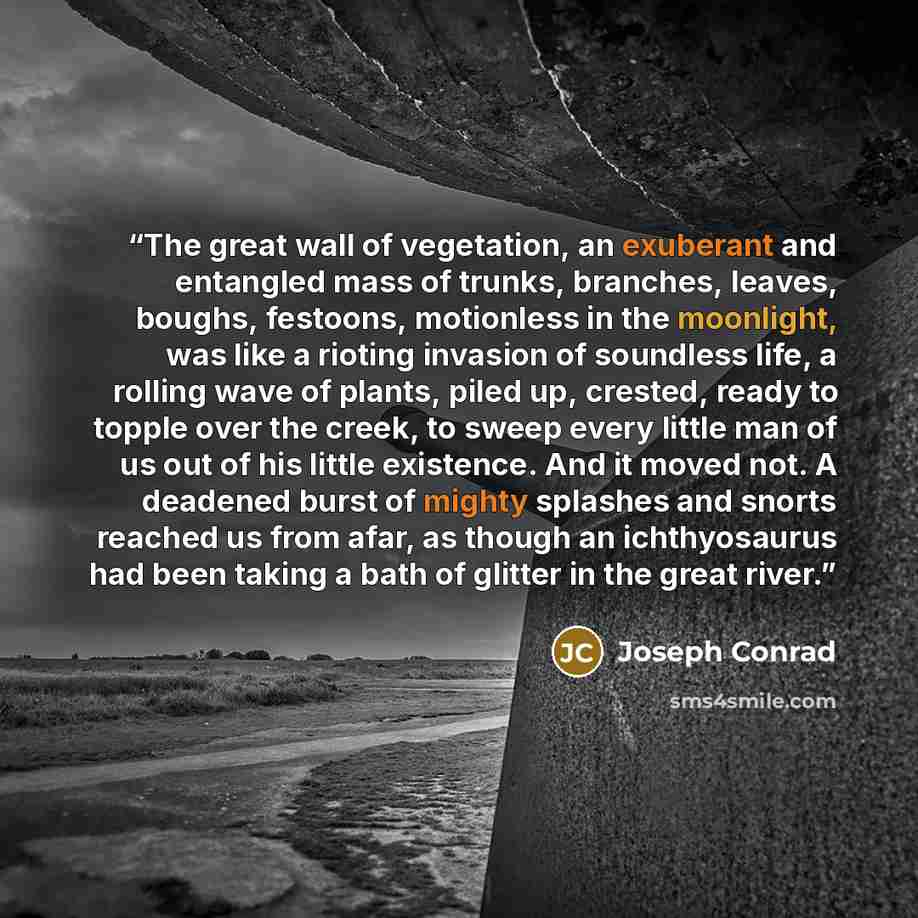 “The great wall of vegetation, an exuberant and entangled mass of trunks, branches, leaves, boughs, festoons, motionless in the moonlight, was like a rioting invasion of soundless life, a rolling wave of plants, piled up, crested, ready to topple over the creek, to sweep every little man of us out…” quote by Joseph Conrad
