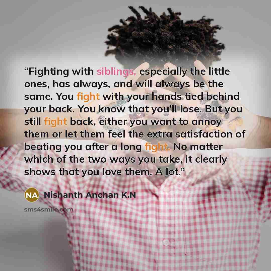 “Fighting with siblings, especially the little ones, has always, and will always be the same. You fight with your hands tied behind your back. You know that you'll lose. But you still fight back, either you want to annoy them or let them feel the extra satisfaction of beating you after a long…” quote by Nishanth Anchan K.N